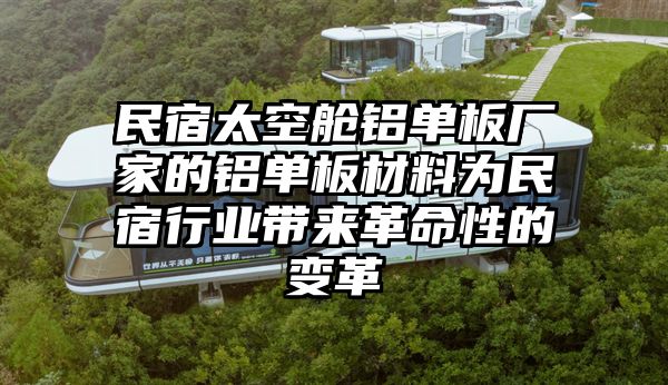 民宿太空舱铝单板厂家的铝单板材料为民宿行业带来革命性的变革