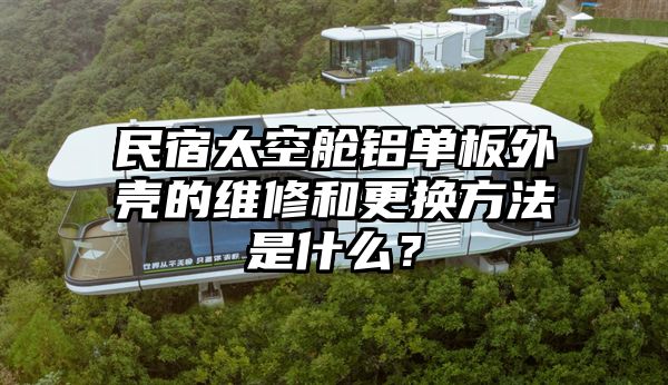 民宿太空舱铝单板外壳的维修和更换方法是什么？